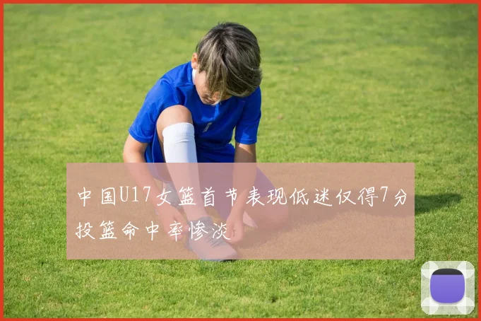中国U17女篮首节表现低迷仅得7分投篮命中率惨淡