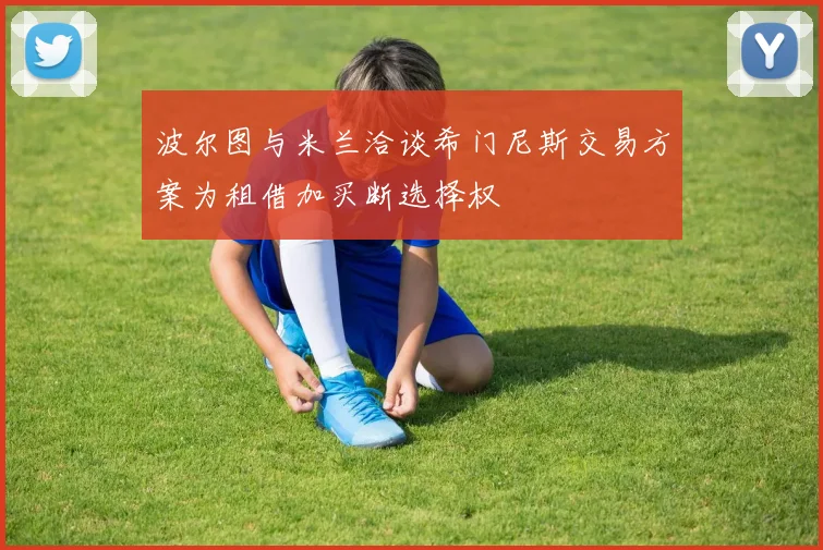 波尔图与米兰洽谈希门尼斯交易方案为租借加买断选择权