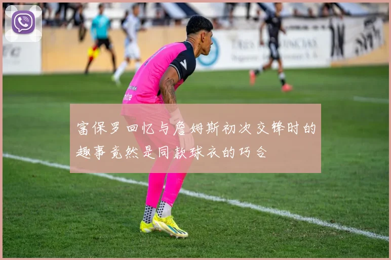 富保罗回忆与詹姆斯初次交锋时的趣事竟然是同款球衣的巧合