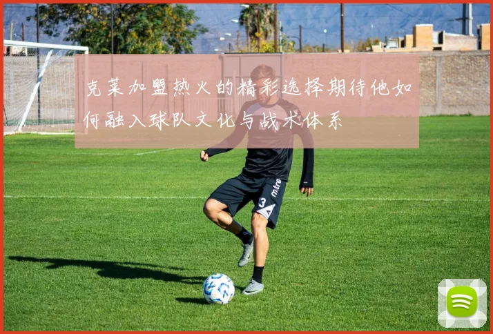克莱加盟热火的精彩选择期待他如何融入球队文化与战术体系