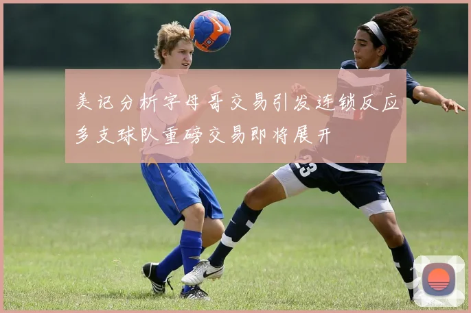 美记分析字母哥交易引发连锁反应多支球队重磅交易即将展开