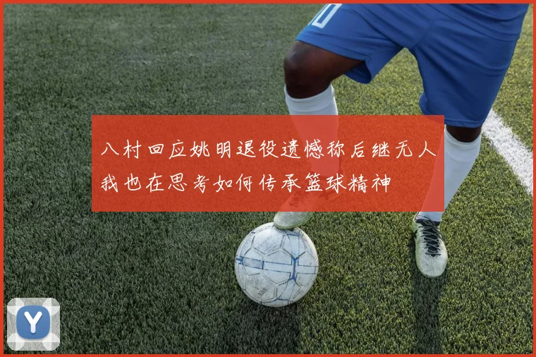 八村回应姚明退役遗憾称后继无人我也在思考如何传承篮球精神
