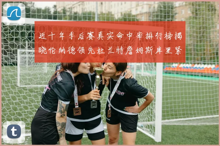 近十年季后赛真实命中率排行榜揭晓伦纳德领先杜兰特詹姆斯库里紧随其后