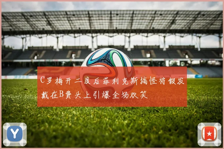 C罗梅开二度后菲利克斯搞怪将假发戴在B费头上引爆全场欢笑