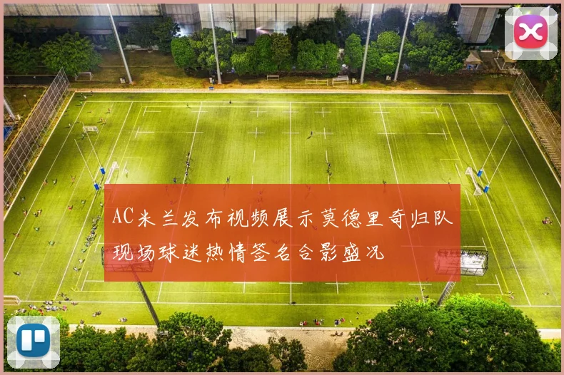 AC米兰发布视频展示莫德里奇归队现场球迷热情签名合影盛况