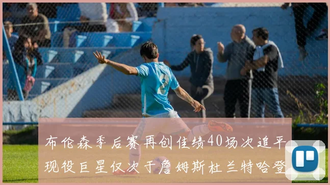 布伦森季后赛再创佳绩40场次追平现役巨星仅次于詹姆斯杜兰特哈登