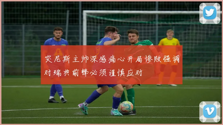 突尼斯主帅深感痛心开局惨败强调对瑞典前锋必须谨慎应对