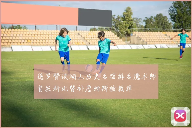 德罗赞谈湖人历史名宿排名魔术师首发科比替补詹姆斯被裁掉