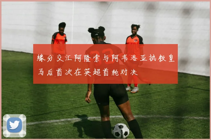 缘分交汇阿隆索与阿韦洛亚执教皇马后首次在英超首轮对决