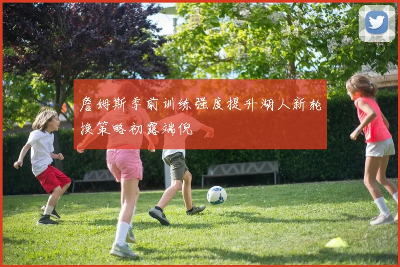詹姆斯季前训练强度提升湖人新轮换策略初露端倪