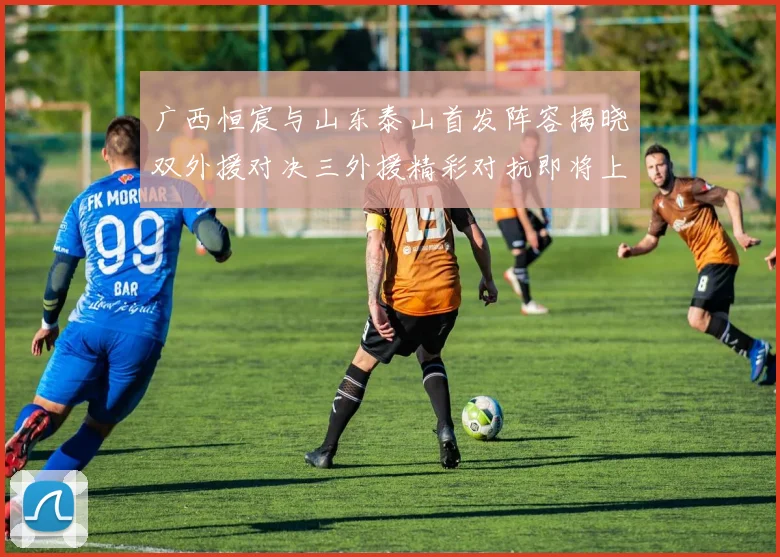 广西恒宸与山东泰山首发阵容揭晓双外援对决三外援精彩对抗即将上演