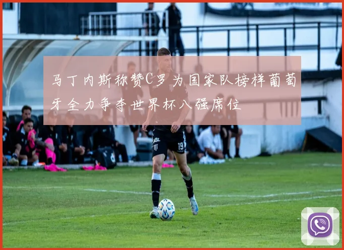 马丁内斯称赞C罗为国家队榜样葡萄牙全力争夺世界杯八强席位