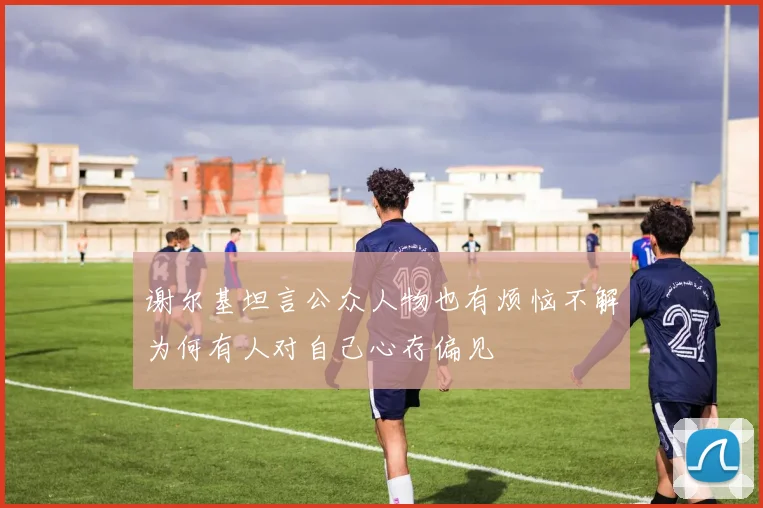 谢尔基坦言公众人物也有烦恼不解为何有人对自己心存偏见