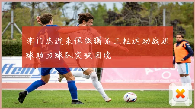 津门虎迎来保级曙光三粒运动战进球助力球队突破困境