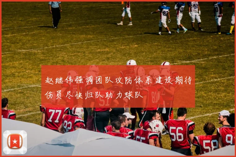 赵继伟强调团队攻防体系建设期待伤员尽快归队助力球队